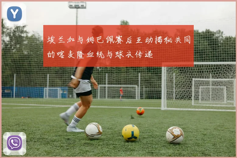 埃兰加与姆巴佩赛后互动揭秘共同的喀麦隆血统与球衣传递