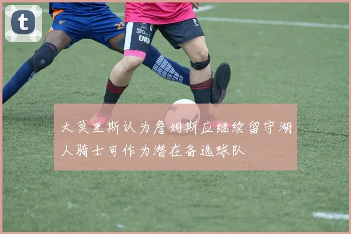 大莫里斯认为詹姆斯应继续留守湖人骑士可作为潜在备选球队