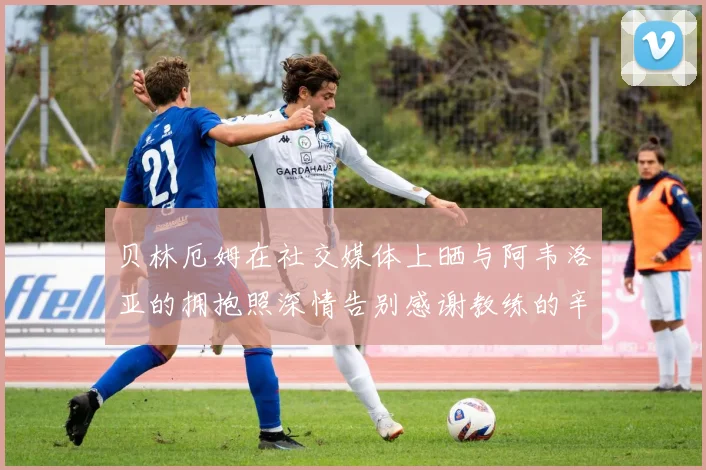 贝林厄姆在社交媒体上晒与阿韦洛亚的拥抱照深情告别感谢教练的辛勤付出