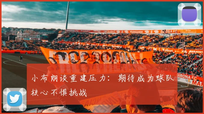 小布朗谈重建压力：期待成为球队核心不惧挑战