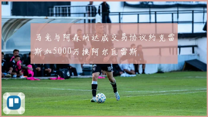 马竞与阿森纳达成交易协议约克雷斯加5000万换阿尔瓦雷斯