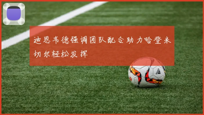 迪恩韦德强调团队配合助力哈登米切尔轻松发挥