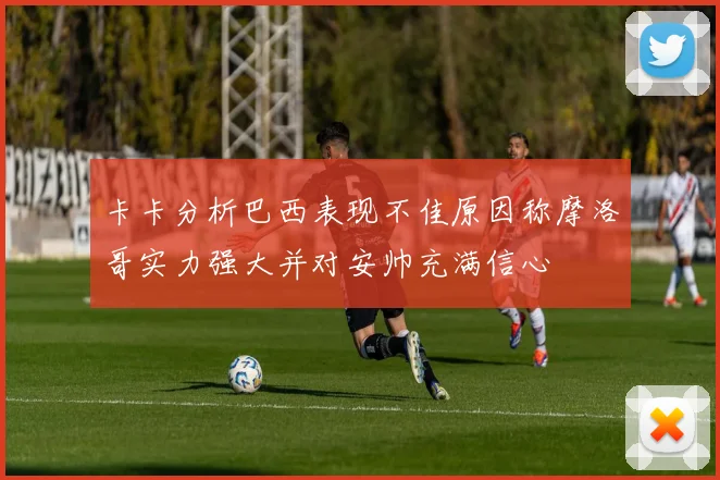 卡卡分析巴西表现不佳原因称摩洛哥实力强大并对安帅充满信心