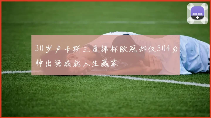 30岁卢卡斯三度捧杯欧冠却仅504分钟出场成就人生赢家