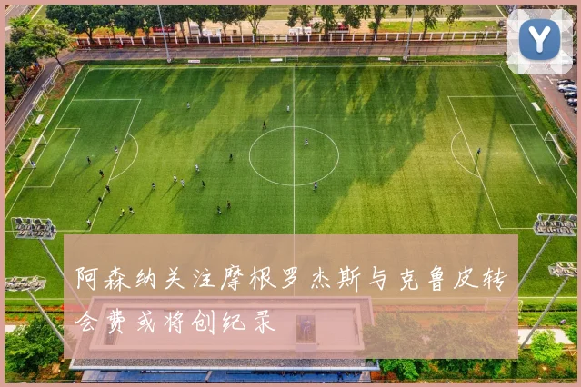 阿森纳关注摩根罗杰斯与克鲁皮转会费或将创纪录