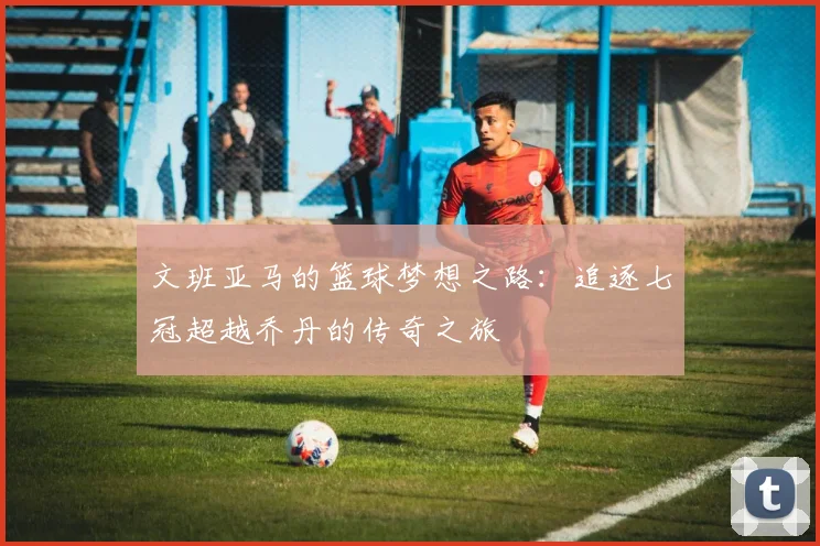 文班亚马的篮球梦想之路：追逐七冠超越乔丹的传奇之旅