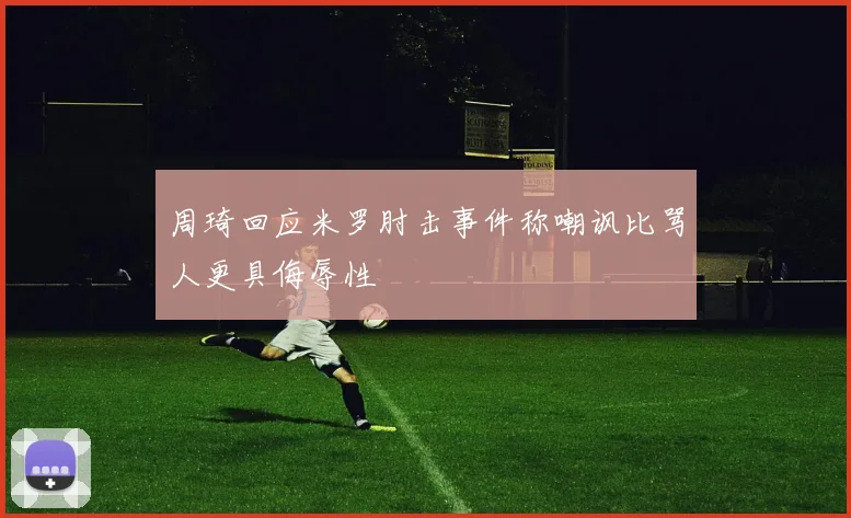 周琦回应米罗肘击事件称嘲讽比骂人更具侮辱性